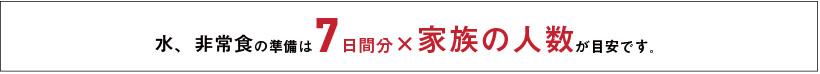 みず、非常食の準備は7日間分×家族の人数が目安です。